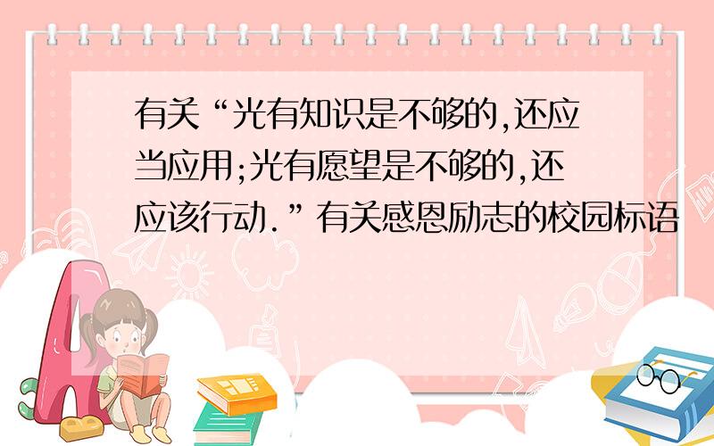 有关“光有知识是不够的,还应当应用;光有愿望是不够的,还应该行动.”有关感恩励志的校园标语