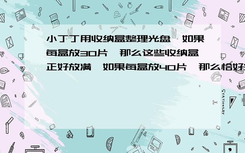 小丁丁用收纳盒整理光盘,如果每盒放30片,那么这些收纳盒正好放满,如果每盒放40片,那么恰好空出一个,小丁丁共有几个收纳盒?小丁丁的光盘有几片?