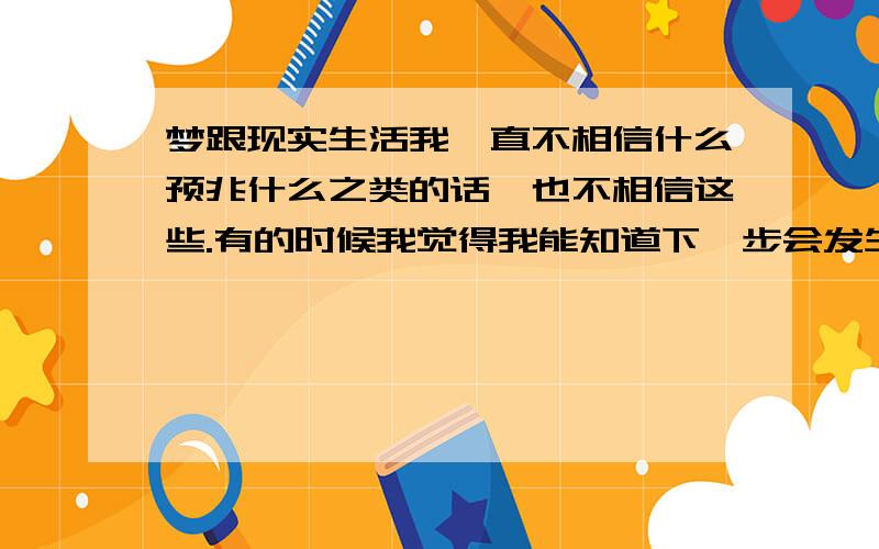 梦跟现实生活我一直不相信什么预兆什么之类的话,也不相信这些.有的时候我觉得我能知道下一步会发生什么事,就象在梦里见过一样.确切的说有一次我在饭店吃饭,我看到那个服务员觉得就