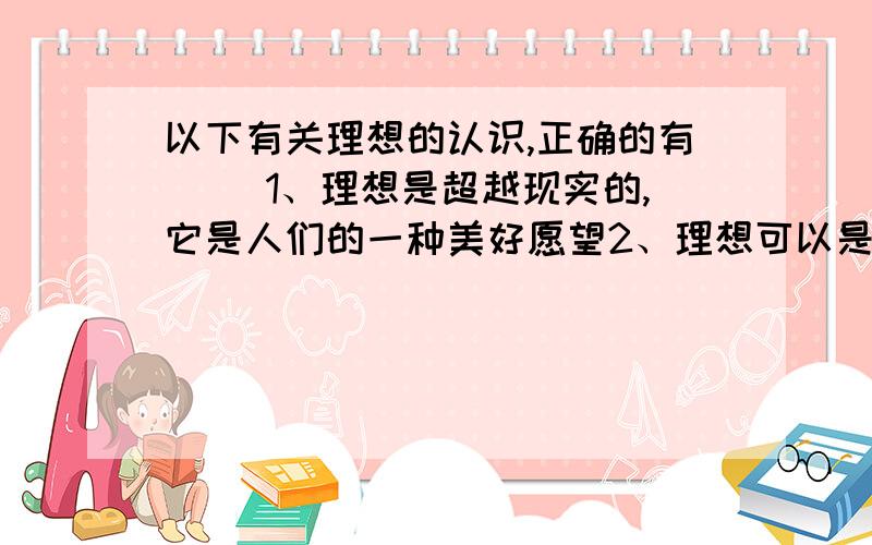 以下有关理想的认识,正确的有（ ）1、理想是超越现实的,它是人们的一种美好愿望2、理想可以是我们某一阶段的目标,也可以是一生的奋斗目标3、每个人不一定都有自己的理想4、我们的理