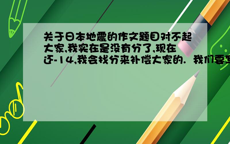 关于日本地震的作文题目对不起大家,我实在是没有分了,现在还-14,我会找分来补偿大家的.  我们要写一篇关于日本的作文,我准备把重点放在中国对日本的态度上面,大概内容就是国家的做法