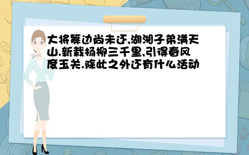 大将筹边尚未还,湖湘子弟满天山.新栽杨柳三千里,引得春风度玉关.除此之外还有什么活动