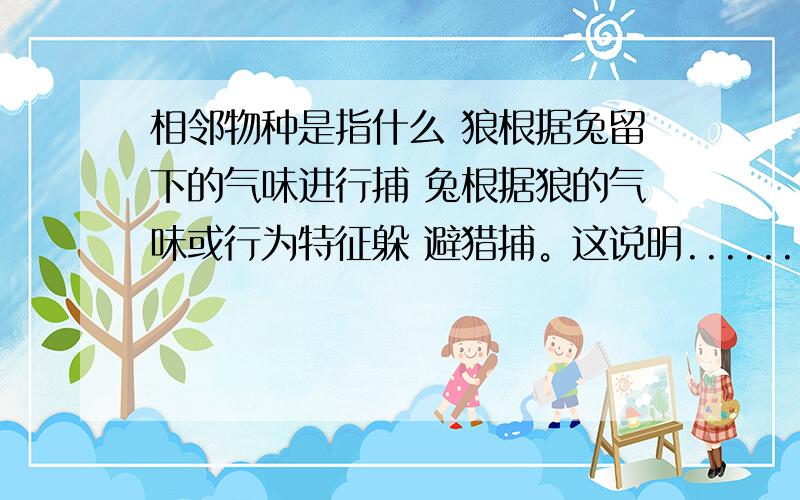 相邻物种是指什么 狼根据兔留下的气味进行捕 兔根据狼的气味或行为特征躲 避猎捕。这说明.......其中有一个选 项是 食物链上的相邻物种的某些个 体行为能为对方提供有用信息 这个选项