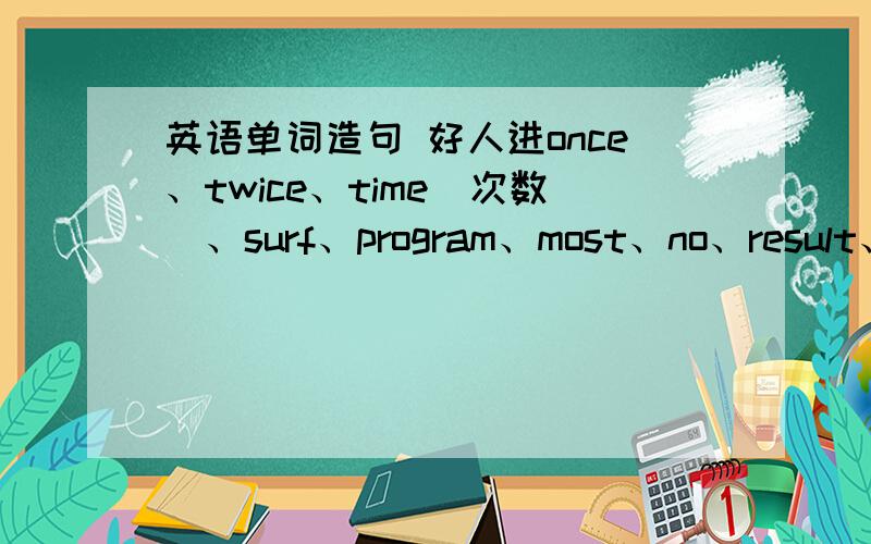 英语单词造句 好人进once、twice、time（次数）、surf、program、most、no、result、for、as for、about（几乎,大约） 用以上单词造句,每个单词造一个句子,而且每个句子要有翻译,造的好的再加分