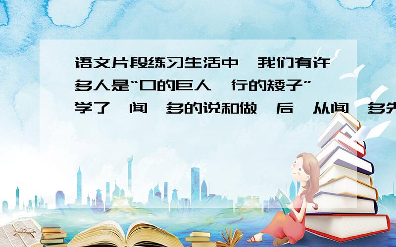 语文片段练习生活中,我们有许多人是“口的巨人,行的矮子”学了《闻一多的说和做》后,从闻一多先生身上,我们一定获得了教益.请将你的想法写出来.题目自拟（60～80字）