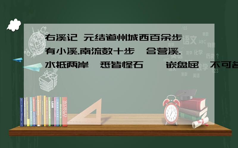 右溪记 元结道州城西百余步,有小溪.南流数十步,合营溪.水抵两岸,悉皆怪石,攲嵌盘屈,不可名状.清流触石,洄悬激注.休木异竹,垂阴相荫.此溪若在山野,则宜逸民退士之所游处；在人间,可为都