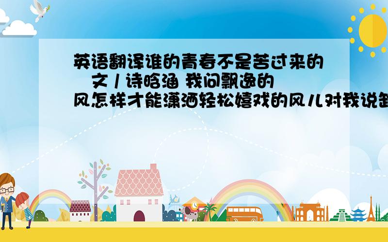 英语翻译谁的青春不是苦过来的　文 / 诗晗涵 我问飘逸的风怎样才能潇洒轻松嬉戏的风儿对我说卸下紧张和不安卷走烦恼和忧虑一笑而过就像我一样脚步轻灵我问广袤的海怎样才能激起人生