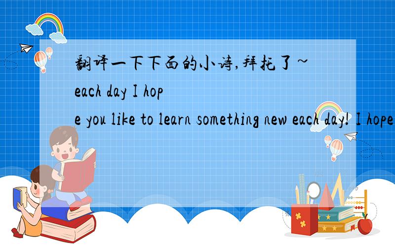 翻译一下下面的小诗,拜托了~each day I hope you like to learn something new each day! I hope you like to read a good book each day! I hope you like to give it much care each day!