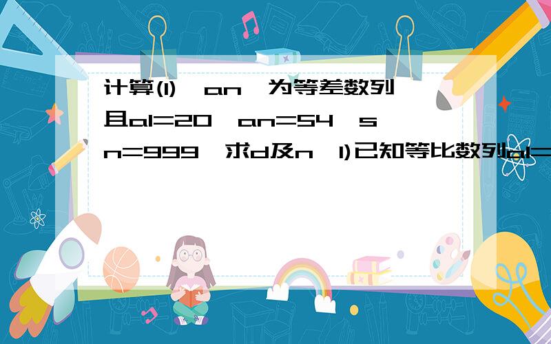 计算(1){an}为等差数列且a1=20,an=54,sn=999,求d及n{1)已知等比数列a1=-1,a4=64a求q及s{2)已知等比数列a1=-1，a4=64，求q与s4 回答这个第二题，上面的第二题是错的