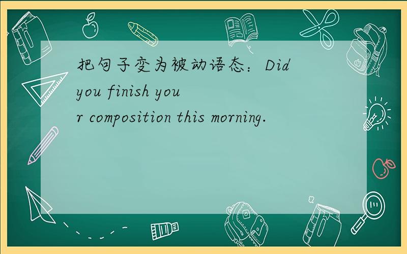 把句子变为被动语态：Did you finish your composition this morning.