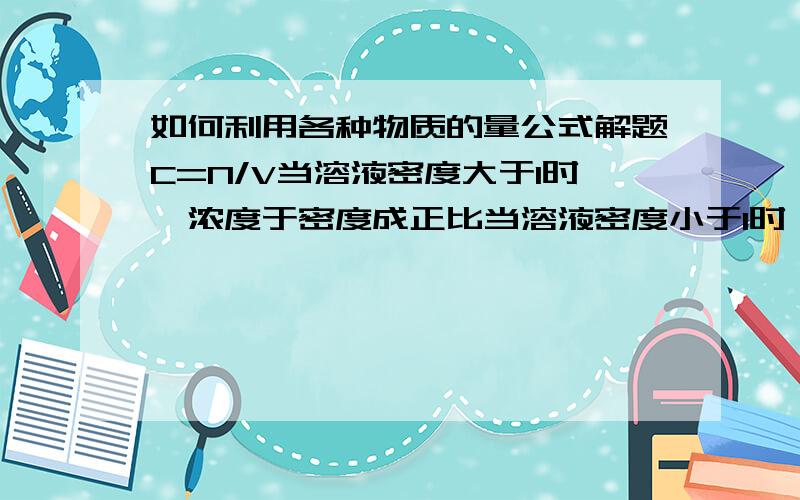 如何利用各种物质的量公式解题C=N/V当溶液密度大于1时,浓度于密度成正比当溶液密度小于1时,浓度于密度成反比（在各种题中如何用呀,麻烦给详细点,有例题更好,谢了）