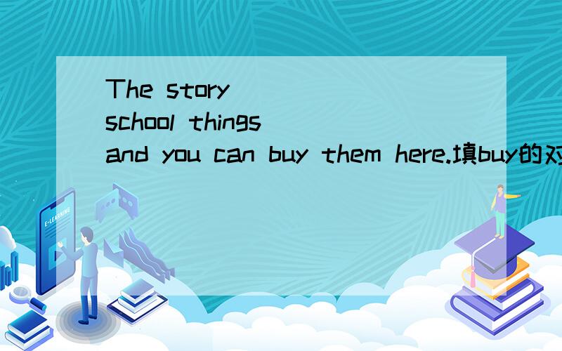 The story ___ school things and you can buy them here.填buy的对应词