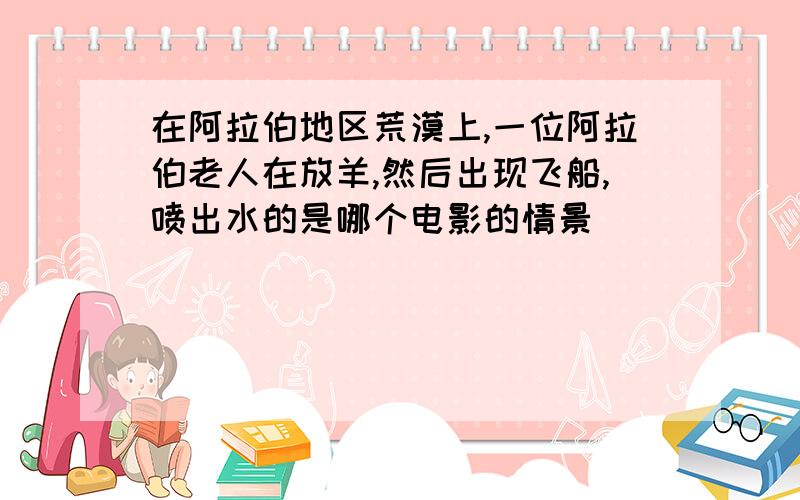 在阿拉伯地区荒漠上,一位阿拉伯老人在放羊,然后出现飞船,喷出水的是哪个电影的情景