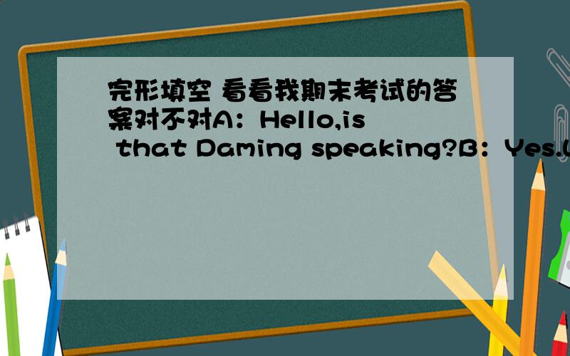 完形填空 看看我期末考试的答案对不对A：Hello,is that Daming speaking?B：Yes.Who‘s that?A：This is Betty.Are you free this Saturday evening?B:) A:I’ve got two tickets to Jay Chou‘s concert.） B:Certainly.I’d love to.He‘s