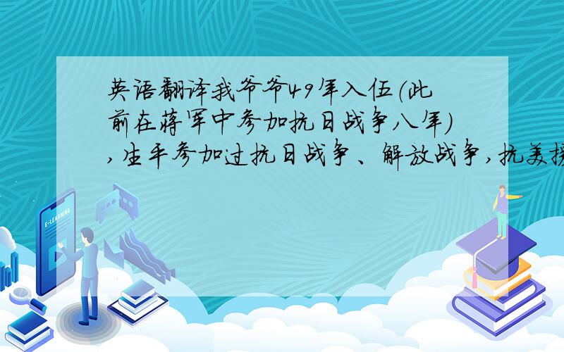 英语翻译我爷爷49年入伍（此前在蒋军中参加抗日战争八年）,生平参加过抗日战争、解放战争,抗美援朝战争等,荣立过二等功一次、三等功一次、四等功两次（均有获奖证书）,多年来国家对