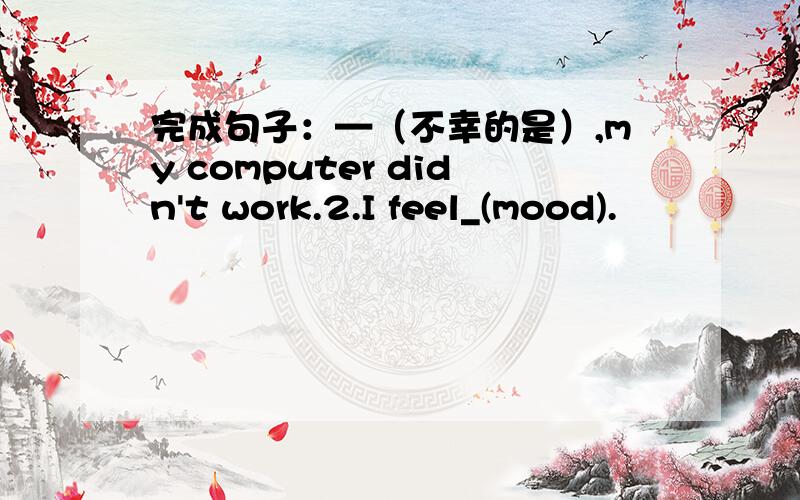 完成句子：—（不幸的是）,my computer didn't work.2.I feel_(mood).