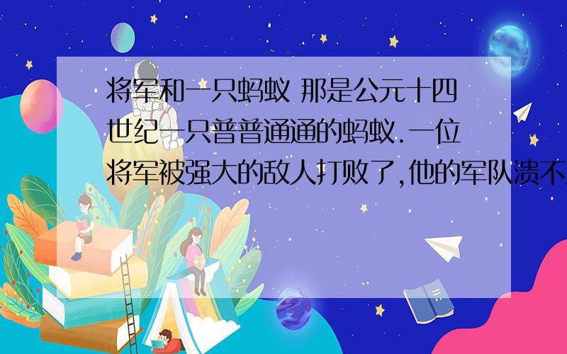 将军和一只蚂蚁 那是公元十四世纪一只普普通通的蚂蚁.一位将军被强大的敌人打败了,他的军队溃不成军.将军被迫躺在一个废弃不用的马槽里躲避敌人的搜捕.我们说的那只蚂蚁恰好也在废