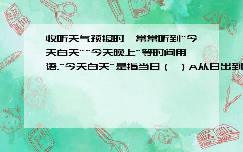 收听天气预报时,常常听到“今天白天”“今天晚上”等时间用语.“今天白天”是指当日（ ）A从日出到日落这段时间B从早7时到晚上19时C从早8时到晚上20时还有多媒体计算机是指（ ）A具有