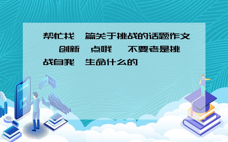 帮忙找一篇关于挑战的话题作文 ,创新一点哦 ,不要老是挑战自我、生命什么的 ,