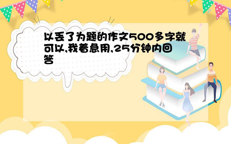 以丢了为题的作文500多字就可以,我着急用,25分钟内回答