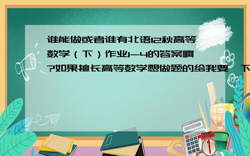 谁能做或者谁有北语12秋高等数学（下）作业1-4的答案啊?如果擅长高等数学想做题的给我要一下题也行的.