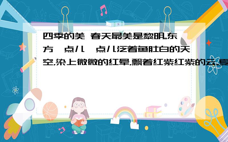 四季的美 春天最美是黎明。东方一点儿一点儿泛着鱼肚白的天空，染上微微的红晕，飘着红紫红紫的云。夏天最美是夜晚。明亮的月夜固然美，漆黑漆黑的暗夜，有无数的萤火虫翩翩飞舞，