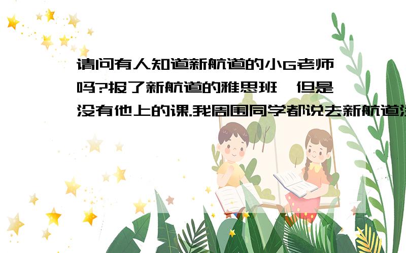 请问有人知道新航道的小G老师吗?报了新航道的雅思班,但是没有他上的课.我周围同学都说去新航道没有上他的课就很亏.还有人逃其他人的课就去上他的课.他上课真的很好吗?没有看到报纸上