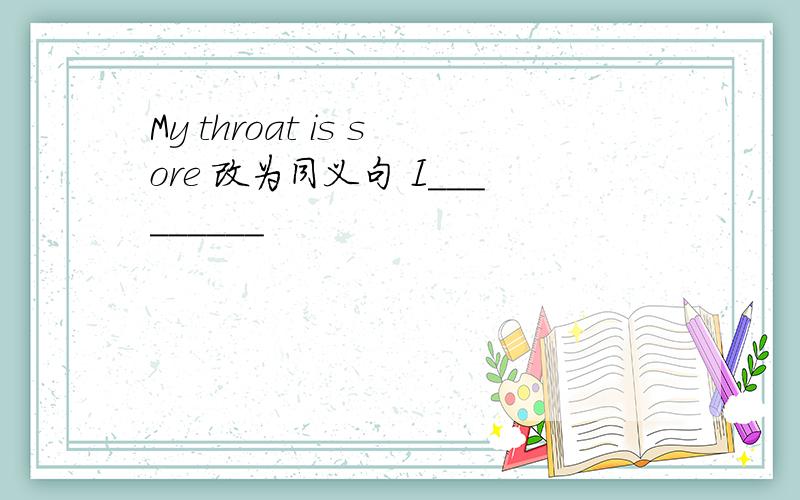 My throat is sore 改为同义句 I_________