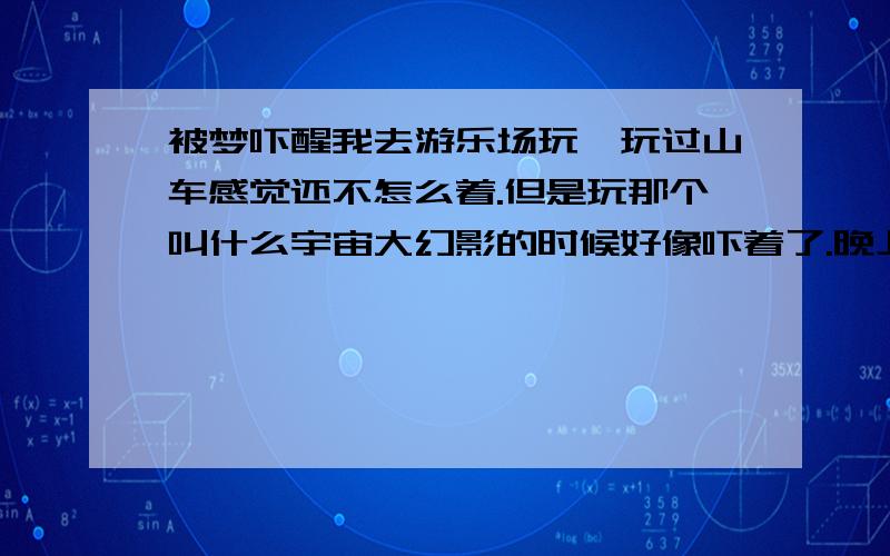 被梦吓醒我去游乐场玩,玩过山车感觉还不怎么着.但是玩那个叫什么宇宙大幻影的时候好像吓着了.晚上老做梦,梦到自己在一个桥上,就是桥晃晃的,就2跟绳子,连接着地下有木板,但是好像绳子