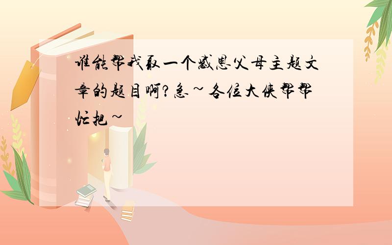 谁能帮我取一个感恩父母主题文章的题目啊?急~各位大侠帮帮忙把~