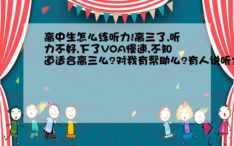 高中生怎么练听力!高三了,听力不好,下了VOA慢速,不知道适合高三么?对我有帮助么?有人说听力要先听懂在看原文,我听了N遍还是听不懂大意.太着急,就看了原文,到底听力该怎么练?英语高手帮