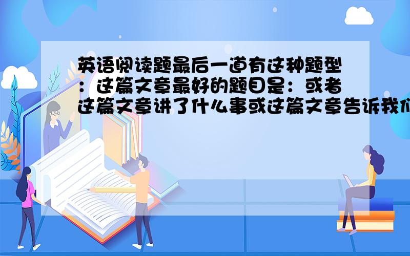 英语阅读题最后一道有这种题型：这篇文章最好的题目是：或者这篇文章讲了什么事或这篇文章告诉我们什么 这类题我总错,