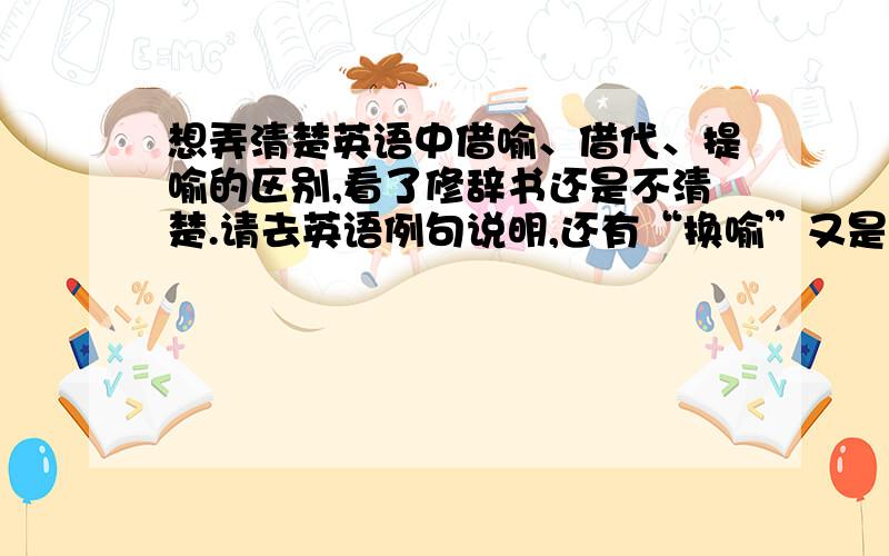 想弄清楚英语中借喻、借代、提喻的区别,看了修辞书还是不清楚.请去英语例句说明,还有“换喻”又是什么啊？