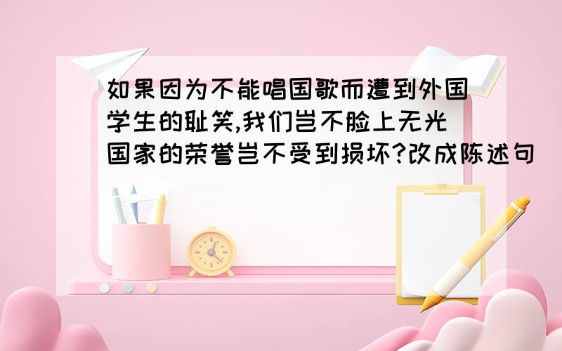 如果因为不能唱国歌而遭到外国学生的耻笑,我们岂不脸上无光国家的荣誉岂不受到损坏?改成陈述句