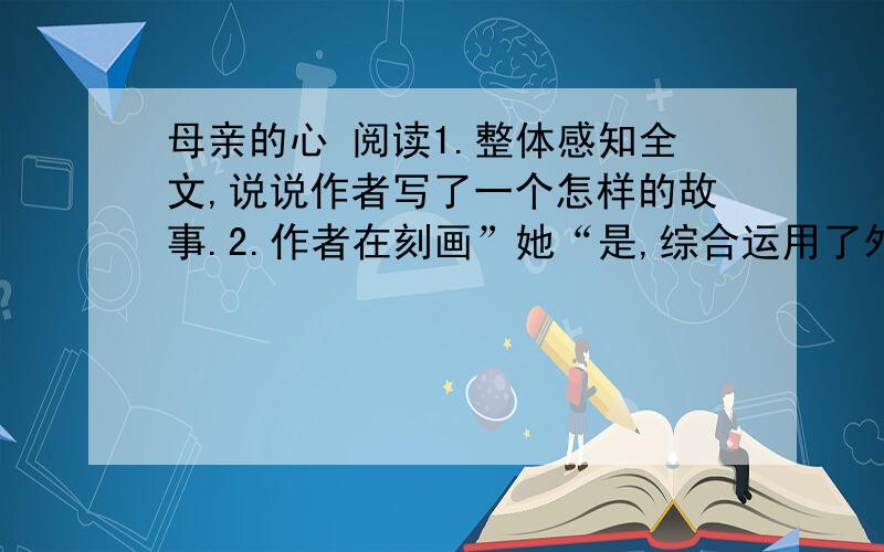 母亲的心 阅读1.整体感知全文,说说作者写了一个怎样的故事.2.作者在刻画”她“是,综合运用了外貌、神态和语言描写的方法,请从文中列举一例,并简析其作用.3.文章结尾说”那儿,正走着一