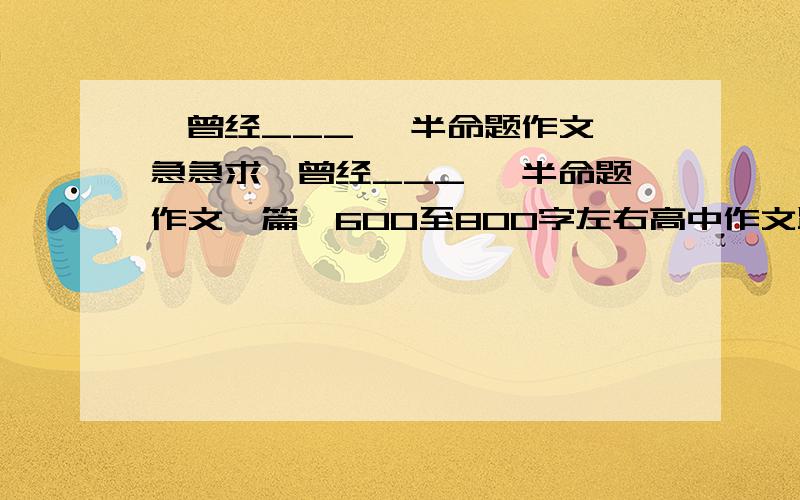 《曾经___》 半命题作文,急急求《曾经___》 半命题作文一篇,600至800字左右高中作文跪拜..