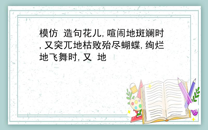 模仿 造句花儿,喧闹地斑斓时,又突兀地枯败殆尽蝴蝶,绚烂地飞舞时,又 地