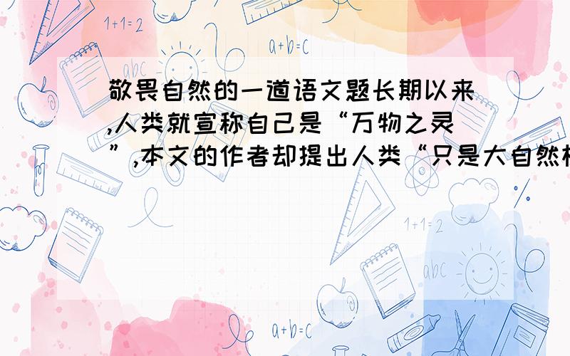 敬畏自然的一道语文题长期以来,人类就宣称自己是“万物之灵”,本文的作者却提出人类“只是大自然机体上普通的一部分,正像一株小草只是她的普通部分一样.”因此,我们应该平等的看待