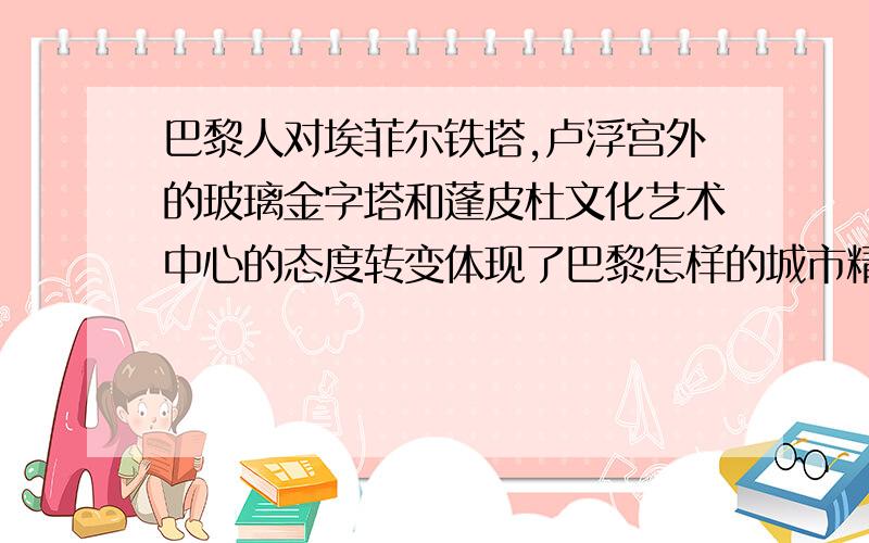 巴黎人对埃菲尔铁塔,卢浮宫外的玻璃金字塔和蓬皮杜文化艺术中心的态度转变体现了巴黎怎样的城市精神?并谈谈为什么吧里会成为一座天然的博物馆和艺术宫殿（4点以上）