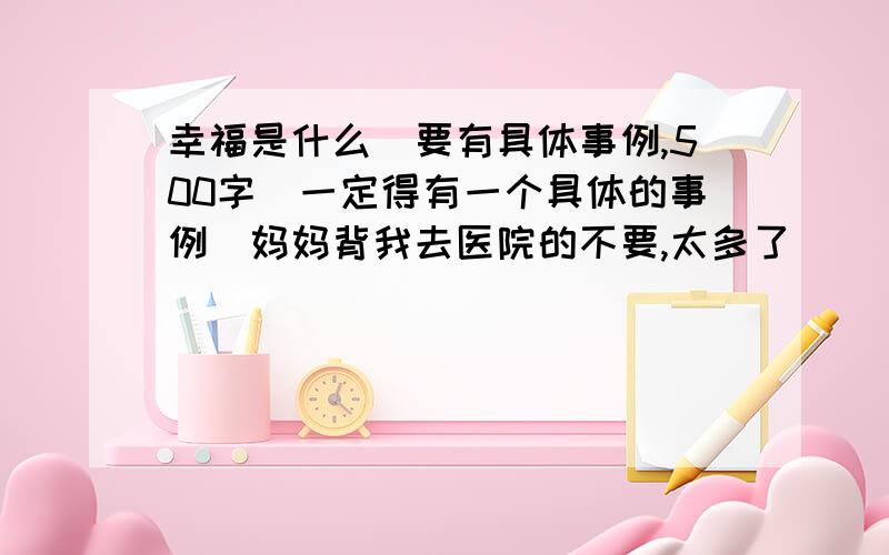 幸福是什么（要有具体事例,500字）一定得有一个具体的事例（妈妈背我去医院的不要,太多了）