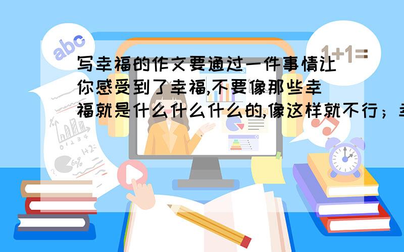 写幸福的作文要通过一件事情让你感受到了幸福,不要像那些幸福就是什么什么什么的,像这样就不行；幸福就是一杯水