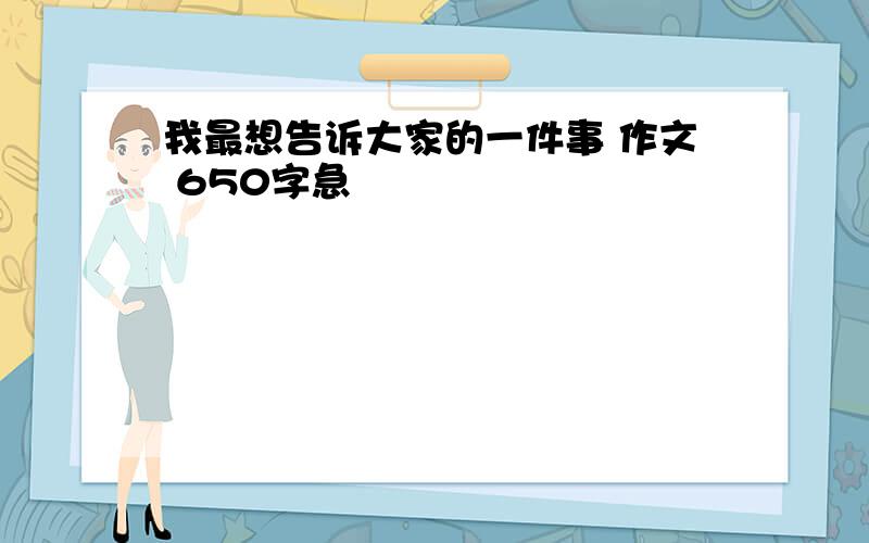 我最想告诉大家的一件事 作文 650字急