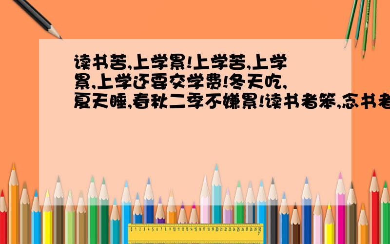 读书苦,上学累!上学苦,上学累,上学还要交学费!冬天吃,夏天睡,春秋二季不嫌累!读书者笨,念书者瓜,一脸认真更显傻!