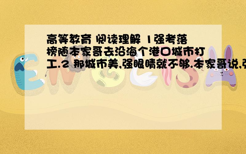 高等教育 阅读理解 1强考落榜随本家哥去沿海个港口城市打工.2 那城市美,强眼睛就不够.本家哥说,强说,不赖.本家哥说,不赖不赖,终归不自个儿家,人家瞧不起咱.强说,自个儿瞧得起自个儿就行