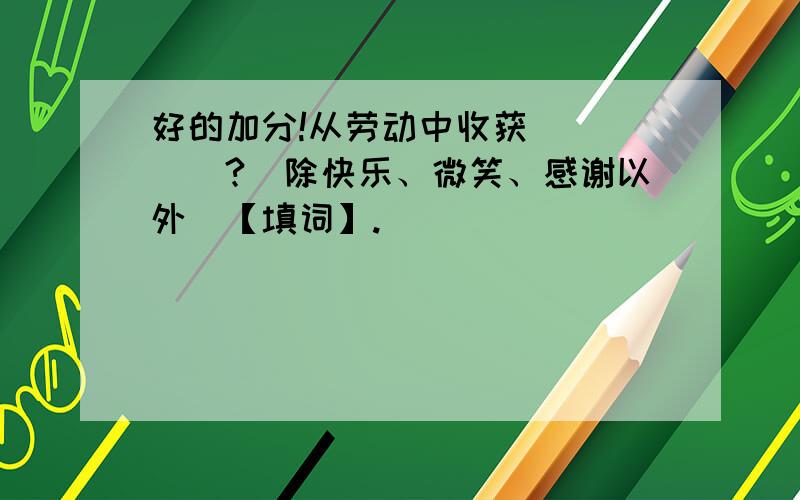 好的加分!从劳动中收获_____?（除快乐、微笑、感谢以外）【填词】.