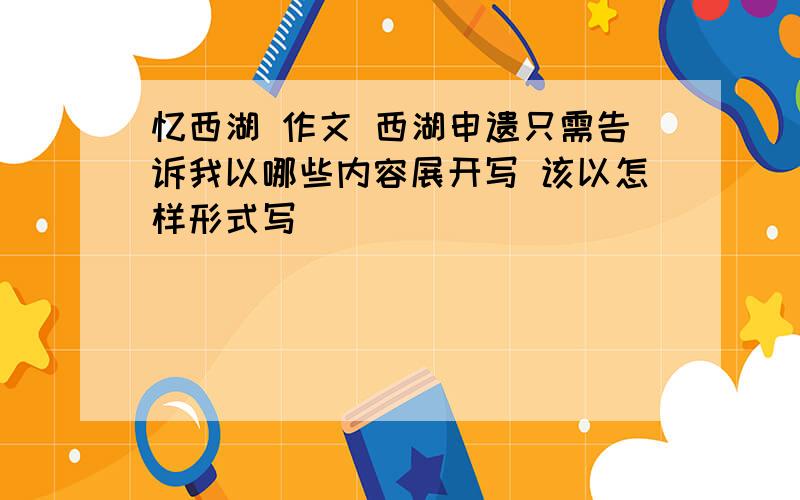 忆西湖 作文 西湖申遗只需告诉我以哪些内容展开写 该以怎样形式写