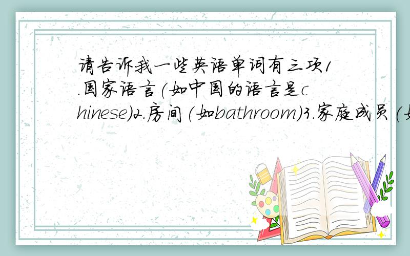 请告诉我一些英语单词有三项1.国家语言(如中国的语言是chinese)2.房间(如bathroom)3.家庭成员(如mother)越多越好!好的话,我会追加积分的!对了!今晚最好,14天20小时为期限!