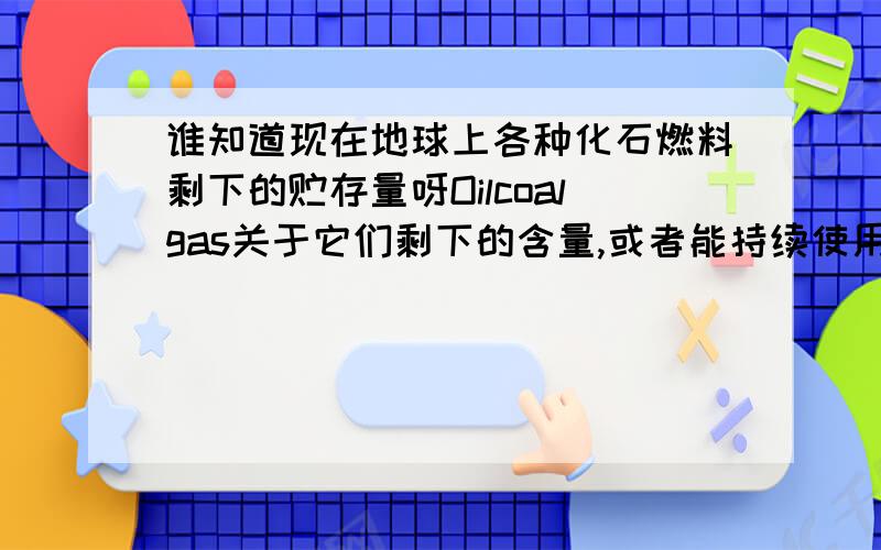 谁知道现在地球上各种化石燃料剩下的贮存量呀Oilcoalgas关于它们剩下的含量,或者能持续使用几年之类的调查数据,要有出处的,出自什么权威的组织什么的,我写论文上用,最好是英文的