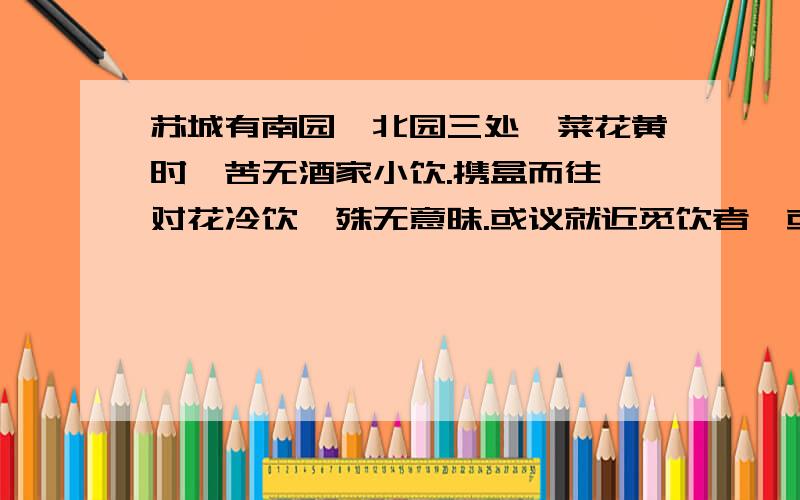 苏城有南园、北园三处,菜花黄时,苦无酒家小饮.携盒而往,对花冷饮,殊无意昧.或议就近觅饮者,或议看求意思