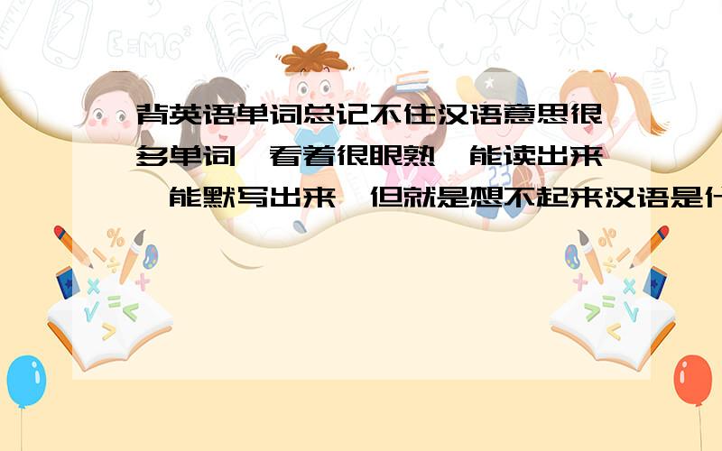 背英语单词总记不住汉语意思很多单词,看着很眼熟,能读出来,能默写出来,但就是想不起来汉语是什么意思.好多单词背会了总是很快忘记,怎么办啊